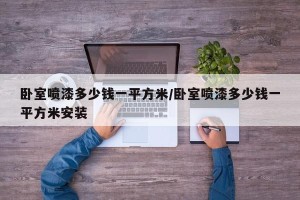 卧室喷漆多少钱一平方米/卧室喷漆多少钱一平方米安装
