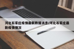 河北石家庄疫情最新数据消息/河北石家庄最新疫情情况