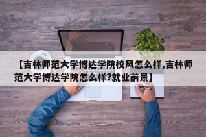 【吉林师范大学博达学院校风怎么样,吉林师范大学博达学院怎么样?就业前景】