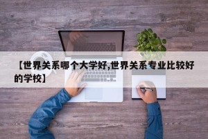 【世界关系哪个大学好,世界关系专业比较好的学校】
