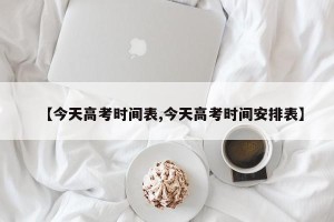 【今天高考时间表,今天高考时间安排表】