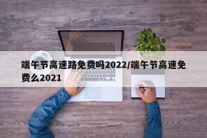 端午节高速路免费吗2022/端午节高速免费么2021