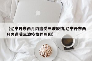 【辽宁丹东两月内遭受三波疫情,辽宁丹东两月内遭受三波疫情的原因】