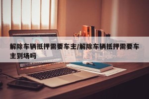 解除车辆抵押需要车主/解除车辆抵押需要车主到场吗