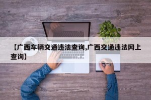 【广西车辆交通违法查询,广西交通违法网上查询】