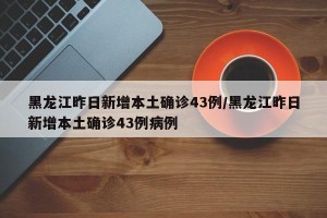 黑龙江昨日新增本土确诊43例/黑龙江昨日新增本土确诊43例病例