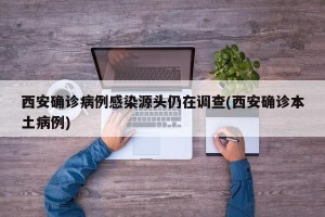 西安确诊病例感染源头仍在调查(西安确诊本土病例)