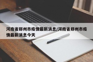 河南省郑州市疫情最新消息/河南省郑州市疫情最新消息今天