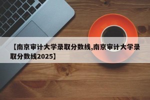 【南京审计大学录取分数线,南京审计大学录取分数线2025】