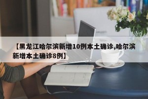 【黑龙江哈尔滨新增10例本土确诊,哈尔滨新增本土确诊8例】