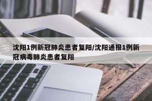 沈阳1例新冠肺炎患者复阳/沈阳通报1例新冠病毒肺炎患者复阳