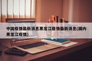 中国疫情最新消息黑龙江疫情最新消息(国内黑龙江疫情)