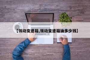【领动变速箱,领动变速箱油多少钱】