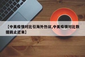 【中美疫情对比引海外热议,中美疫情对比数据截止近来】