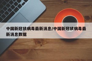 中国新冠状病毒最新消息/中国新冠状病毒最新消息数据