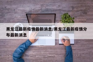 黑龙江最新疫情最新消息/黑龙江最新疫情分布最新消息