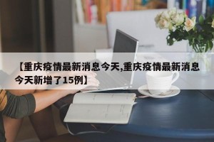 【重庆疫情最新消息今天,重庆疫情最新消息今天新增了15例】