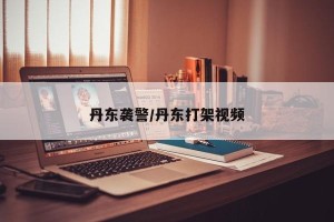 丹东袭警/丹东打架视频