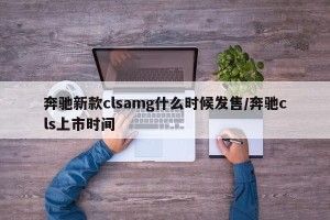 奔驰新款clsamg什么时候发售/奔驰cls上市时间