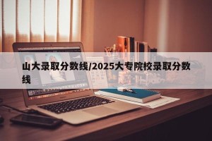 山大录取分数线/2025大专院校录取分数线