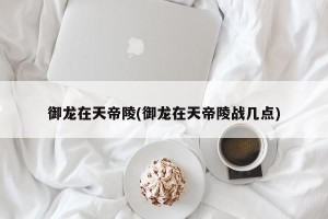 御龙在天帝陵(御龙在天帝陵战几点)