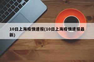 10日上海疫情速报(10日上海疫情速报最新)
