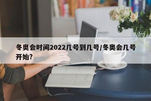 冬奥会时间2022几号到几号/冬奥会几号开始?