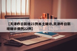 【天津昨日新增21例本土确诊,天津昨日新增确诊病例22例】