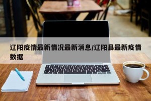 辽阳疫情最新情况最新消息/辽阳县最新疫情数据