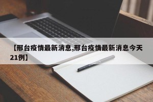 【邢台疫情最新消息,邢台疫情最新消息今天21例】