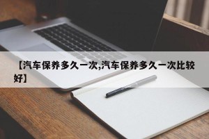 【汽车保养多久一次,汽车保养多久一次比较好】