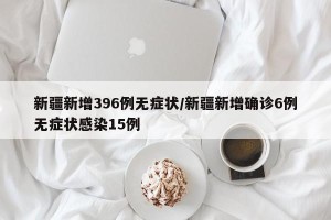 新疆新增396例无症状/新疆新增确诊6例无症状感染15例