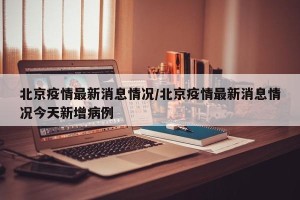 北京疫情最新消息情况/北京疫情最新消息情况今天新增病例