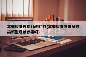 高速服务区现10例阳性(高速服务区容易感染新型冠状病毒吗)