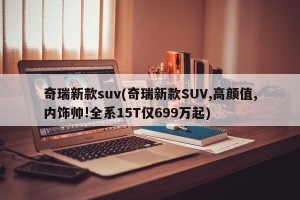 奇瑞新款suv(奇瑞新款SUV,高颜值,内饰帅!全系15T仅699万起)