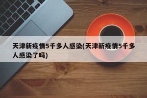 天津新疫情5千多人感染(天津新疫情5千多人感染了吗)