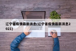 辽宁省疫情最新消息(辽宁省疫情最新消息2021)