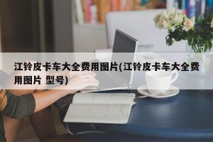 江铃皮卡车大全费用图片(江铃皮卡车大全费用图片 型号)