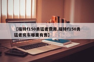 【福特f150勇猛者费用,福特f150勇猛者房车哪里有售】