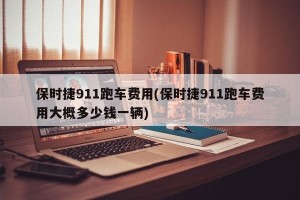 保时捷911跑车费用(保时捷911跑车费用大概多少钱一辆)