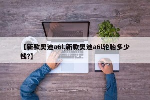 【新款奥迪a6l,新款奥迪a6l轮胎多少钱?】