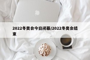 2022冬奥会今日闭幕/2022冬奥会结束