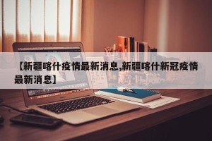 【新疆喀什疫情最新消息,新疆喀什新冠疫情最新消息】