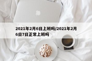 2021年2月6日上班吗/2021年2月6日7日正常上班吗