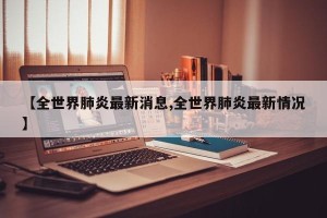 【全世界肺炎最新消息,全世界肺炎最新情况】