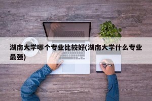 湖南大学哪个专业比较好(湖南大学什么专业最强)