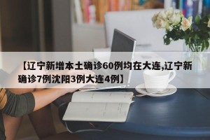 【辽宁新增本土确诊60例均在大连,辽宁新确诊7例沈阳3例大连4例】