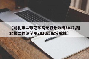 【湖北第二师范学院录取分数线2017,湖北第二师范学院2018录取分数线】