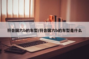 符合国六b的车型/符合国六b的车型是什么
