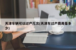 天津车辆可以过户几次(天津车过户费用是多少)